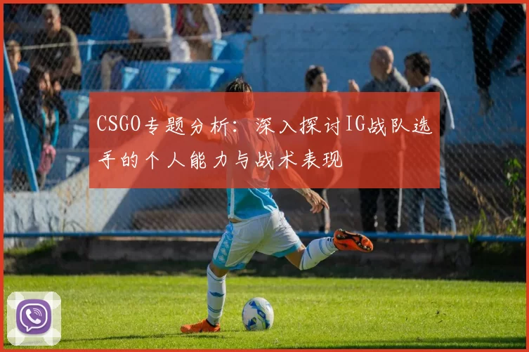CSGO专题分析：深入探讨IG战队选手的个人能力与战术表现