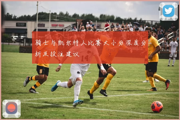 骑士与凯尔特人比赛大小分深度分析及投注建议