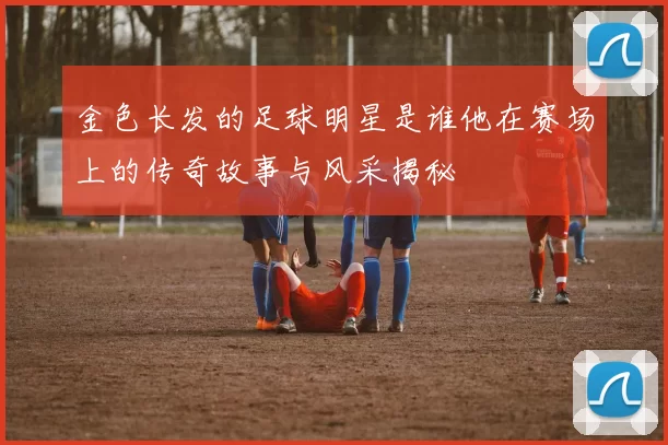 金色长发的足球明星是谁他在赛场上的传奇故事与风采揭秘