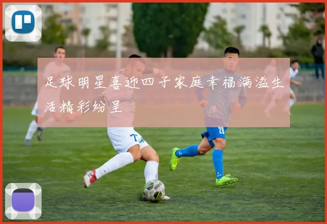 足球明星喜迎四子家庭幸福满溢生活精彩纷呈