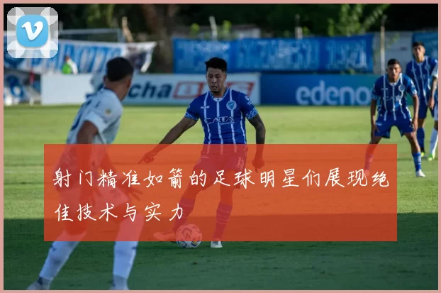 射门精准如箭的足球明星们展现绝佳技术与实力