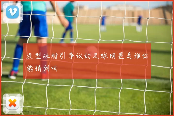 发型独特引争议的足球明星是谁你能猜到吗