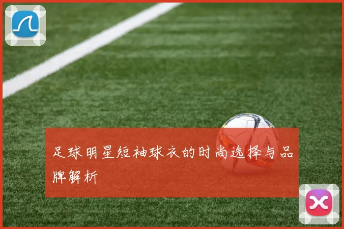 足球明星短袖球衣的时尚选择与品牌解析