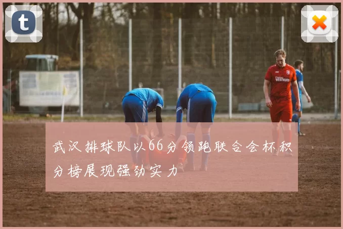 武汉排球队以66分领跑联合会杯积分榜展现强劲实力