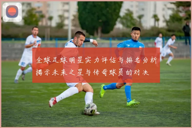 全球足球明星实力评估与排名分析揭示未来之星与传奇球员的对决
