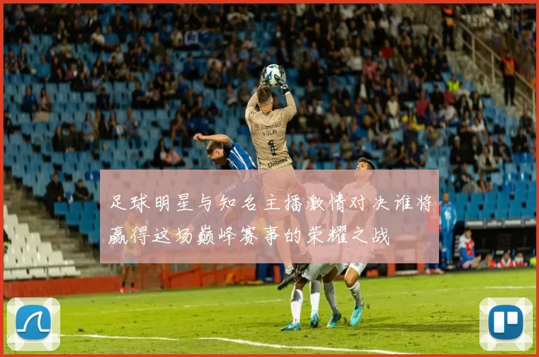足球明星与知名主播激情对决谁将赢得这场巅峰赛事的荣耀之战