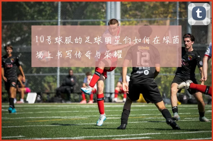 10号球服的足球明星们如何在绿茵场上书写传奇与荣耀