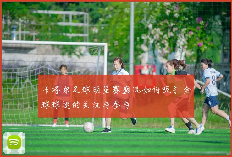 卡塔尔足球明星赛盛况如何吸引全球球迷的关注与参与