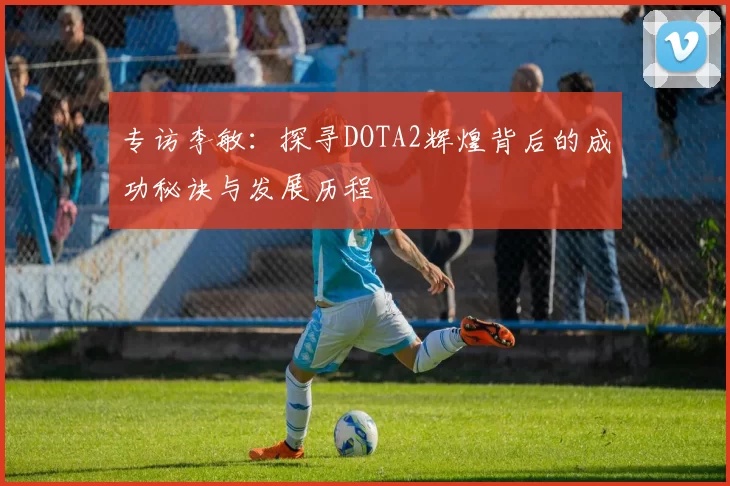 专访李敏：探寻DOTA2辉煌背后的成功秘诀与发展历程