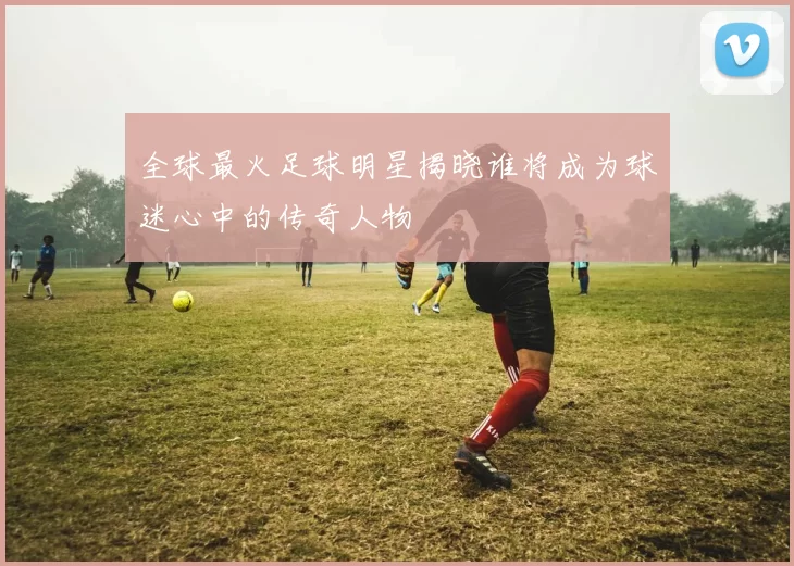 全球最火足球明星揭晓谁将成为球迷心中的传奇人物