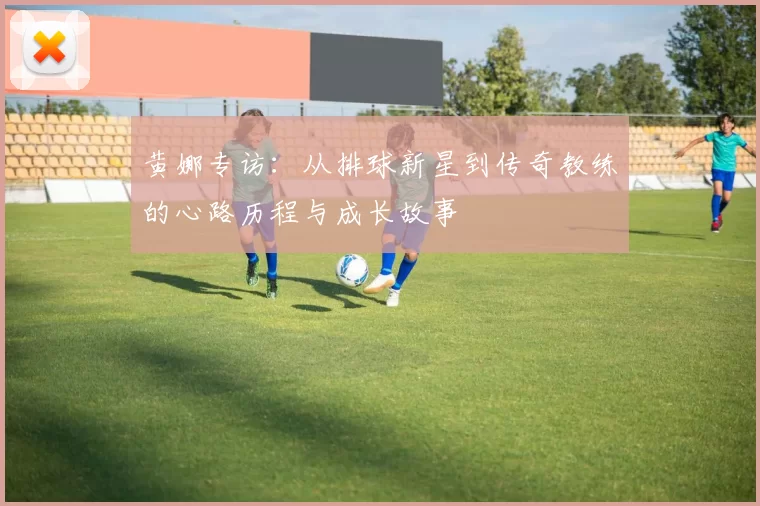 黄娜专访：从排球新星到传奇教练的心路历程与成长故事