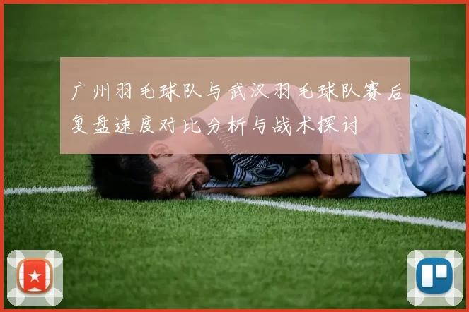 广州羽毛球队与武汉羽毛球队赛后复盘速度对比分析与战术探讨