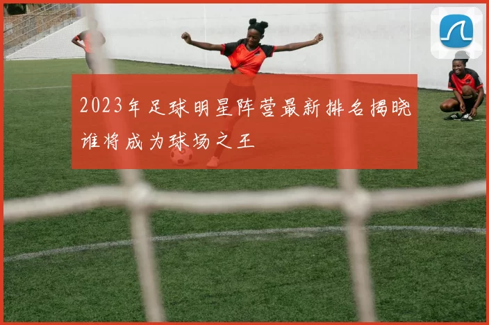 2023年足球明星阵营最新排名揭晓谁将成为球场之王