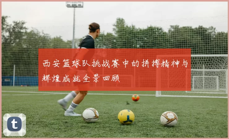 西安篮球队挑战赛中的拼搏精神与辉煌成就全景回顾