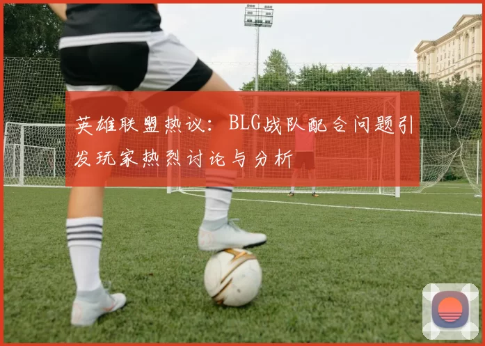 英雄联盟热议：BLG战队配合问题引发玩家热烈讨论与分析