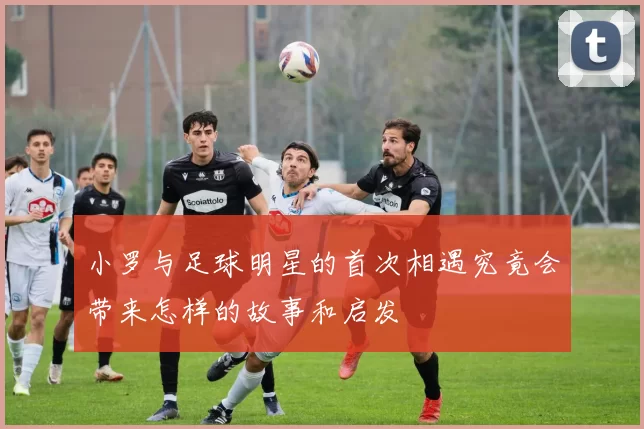 小罗与足球明星的首次相遇究竟会带来怎样的故事和启发