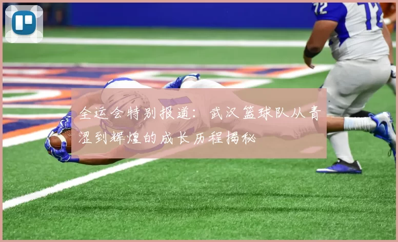 全运会特别报道：武汉篮球队从青涩到辉煌的成长历程揭秘