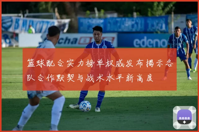 篮球配合实力榜单权威发布揭示各队合作默契与战术水平新高度