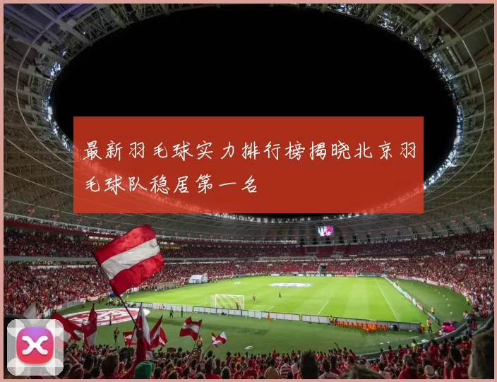 最新羽毛球实力排行榜揭晓北京羽毛球队稳居第一名
