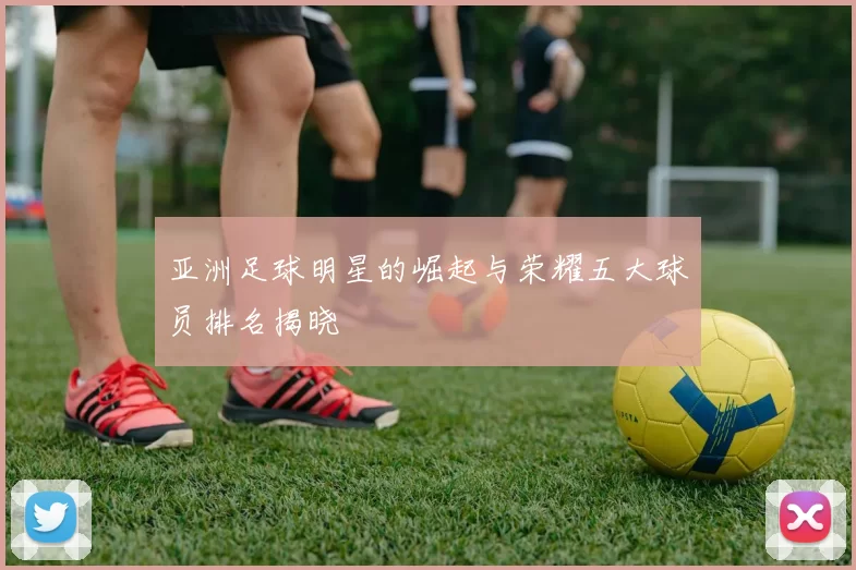 亚洲足球明星的崛起与荣耀五大球员排名揭晓