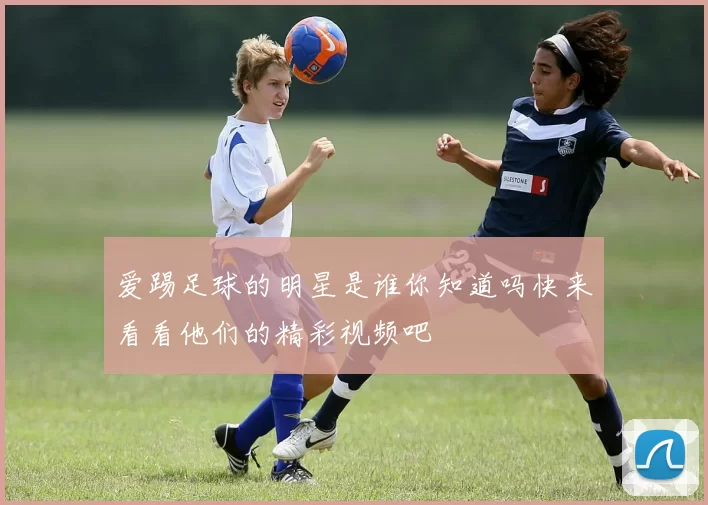 爱踢足球的明星是谁你知道吗快来看看他们的精彩视频吧