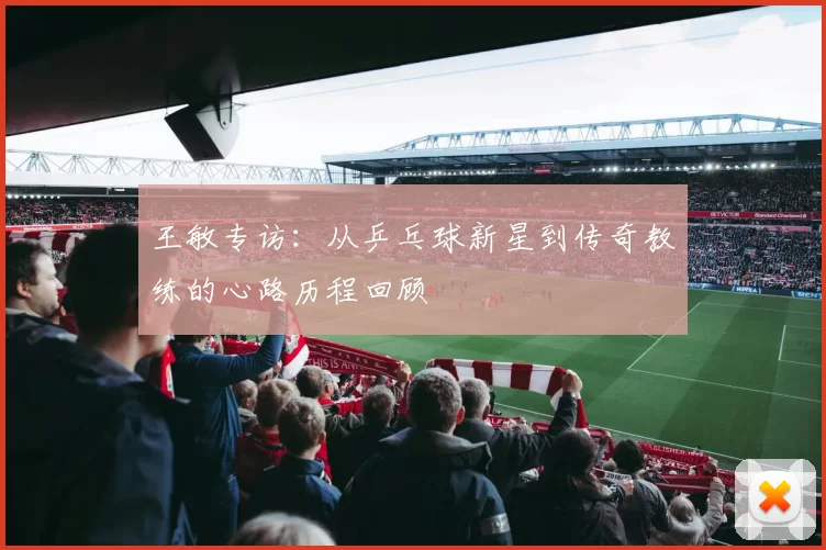 王敏专访：从乒乓球新星到传奇教练的心路历程回顾
