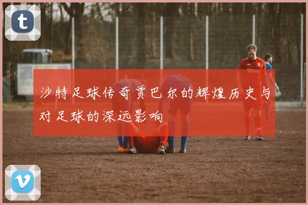 沙特足球传奇贾巴尔的辉煌历史与对足球的深远影响