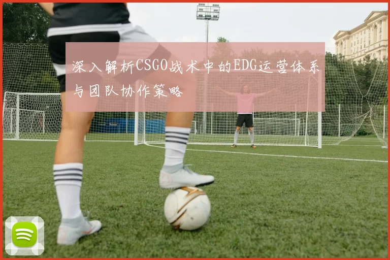 深入解析CSGO战术中的EDG运营体系与团队协作策略