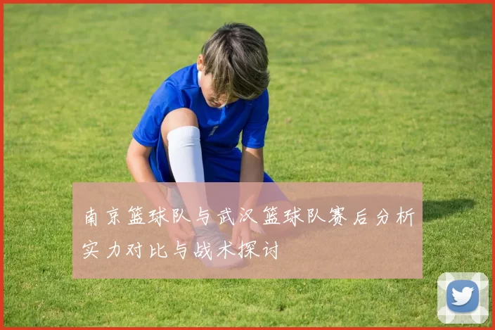 南京篮球队与武汉篮球队赛后分析实力对比与战术探讨