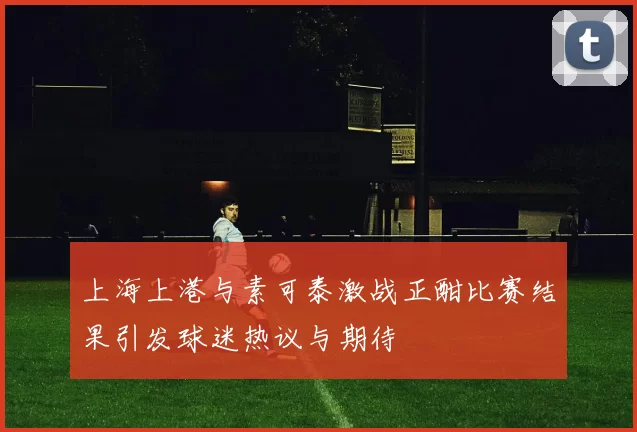 上海上港与素可泰激战正酣比赛结果引发球迷热议与期待