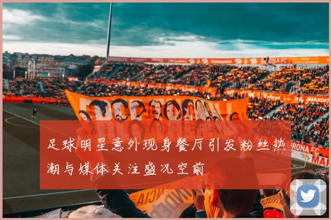 足球明星意外现身餐厅引发粉丝热潮与媒体关注盛况空前