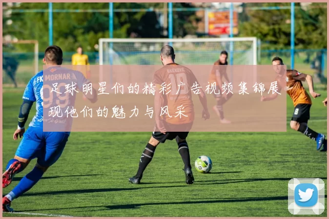 足球明星们的精彩广告视频集锦展现他们的魅力与风采