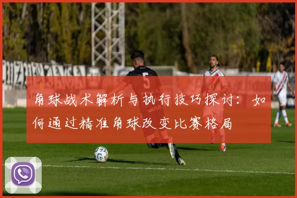 角球战术解析与执行技巧探讨：如何通过精准角球改变比赛格局