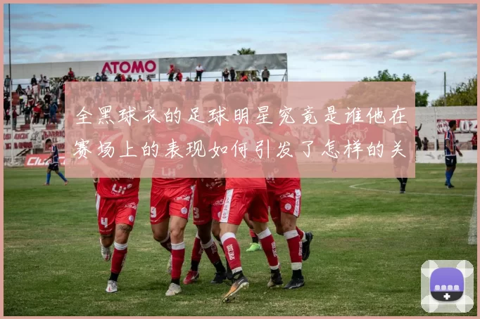 全黑球衣的足球明星究竟是谁他在赛场上的表现如何引发了怎样的关注