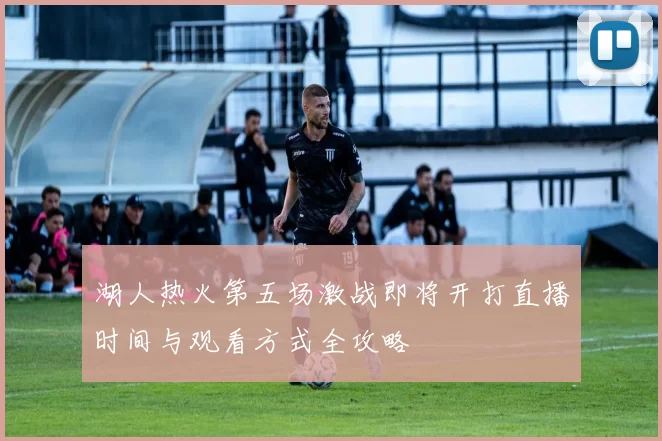 湖人热火第五场激战即将开打直播时间与观看方式全攻略