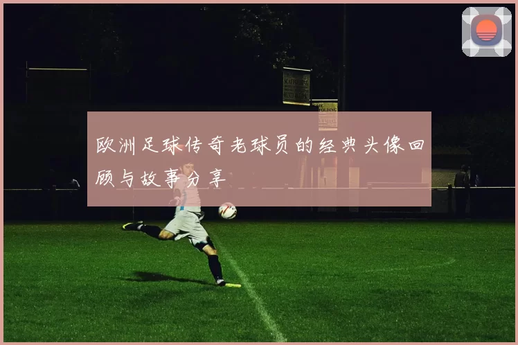 欧洲足球传奇老球员的经典头像回顾与故事分享