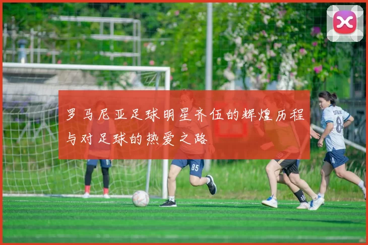 罗马尼亚足球明星齐伍的辉煌历程与对足球的热爱之路