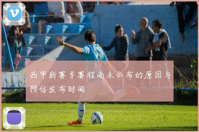 西甲新赛季赛程尚未公布的原因与预估发布时间