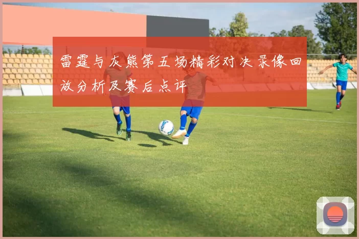 雷霆与灰熊第五场精彩对决录像回放分析及赛后点评