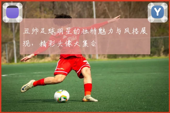 丑帅足球明星的独特魅力与风格展现，精彩头像大集合