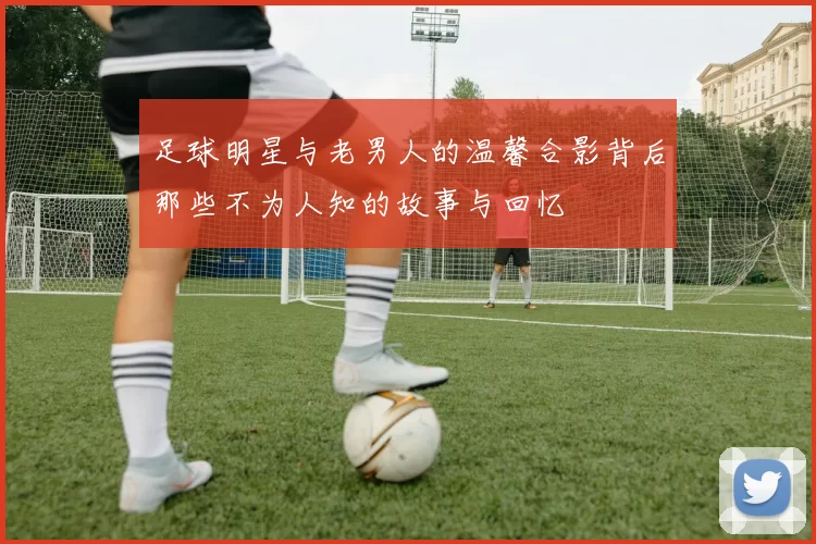 足球明星与老男人的温馨合影背后那些不为人知的故事与回忆