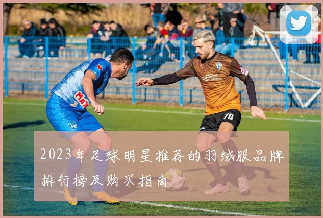 2023年足球明星推荐的羽绒服品牌排行榜及购买指南