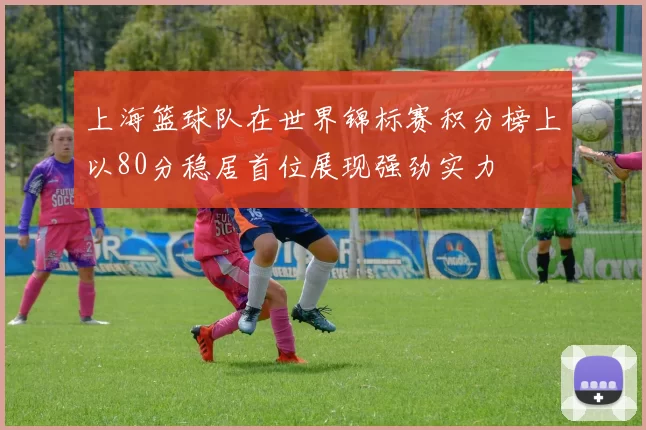 上海篮球队在世界锦标赛积分榜上以80分稳居首位展现强劲实力