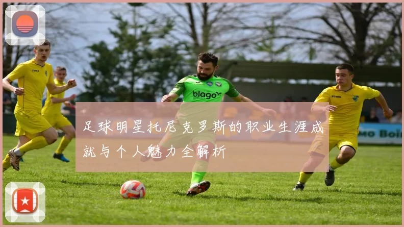 足球明星托尼克罗斯的职业生涯成就与个人魅力全解析
