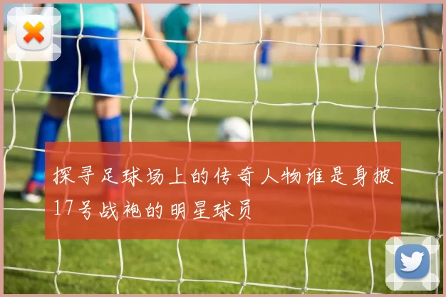 探寻足球场上的传奇人物谁是身披17号战袍的明星球员