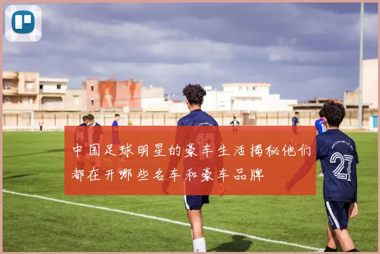 中国足球明星的豪车生活揭秘他们都在开哪些名车和豪车品牌