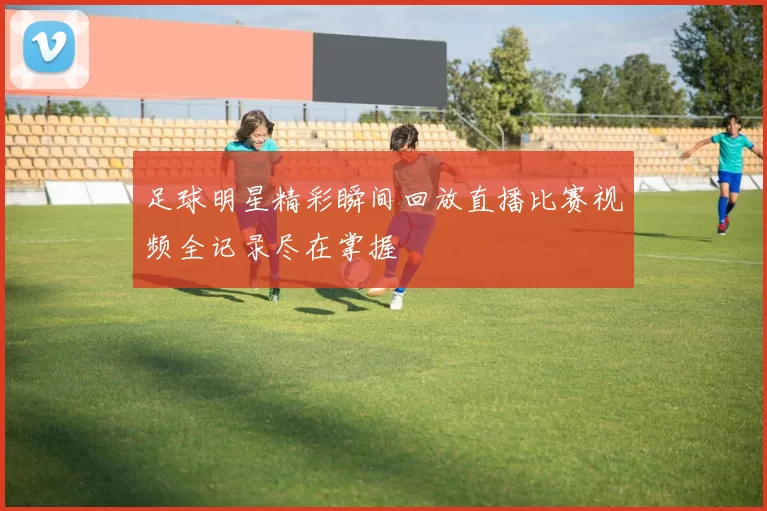 足球明星精彩瞬间回放直播比赛视频全记录尽在掌握