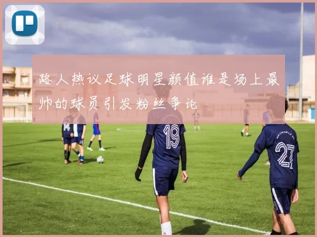 路人热议足球明星颜值谁是场上最帅的球员引发粉丝争论