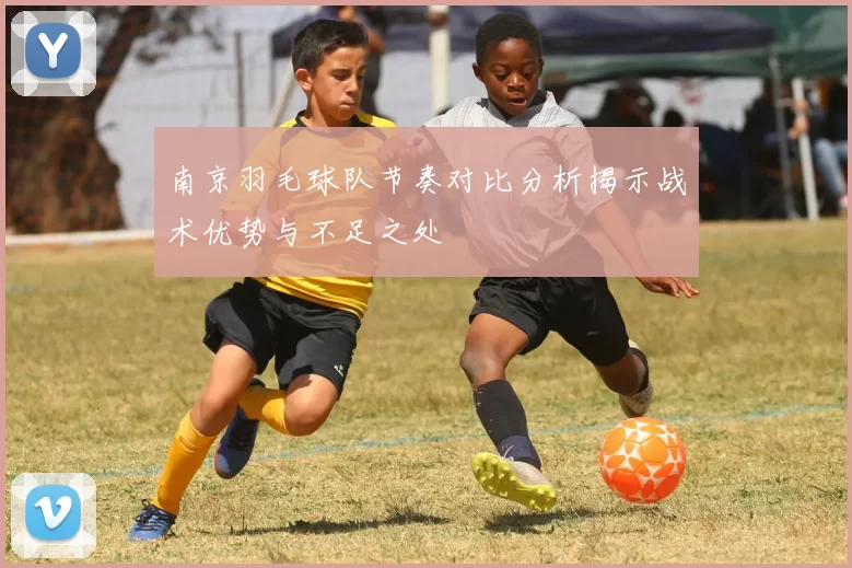 南京羽毛球队节奏对比分析揭示战术优势与不足之处