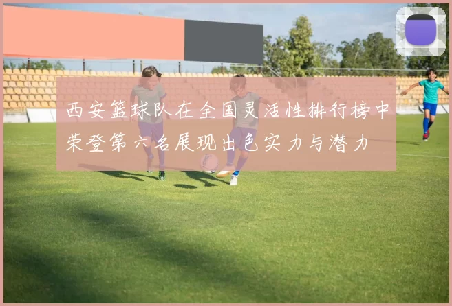 西安篮球队在全国灵活性排行榜中荣登第六名展现出色实力与潜力